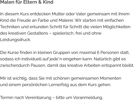 Malen für Eltern & Kind In diesem Kurs entdecken Mutter oder Vater gemeinsam mit ihrem Kind die Freude an Farbe und Malerei. Wir starten mit einfachen Techniken und erkunden Schritt für Schritt die vielen Möglichkeiten des kreativen Gestaltens – spielerisch, frei und ohne  Leistungsdruck.  Die Kurse finden in kleinen Gruppen von maximal 6 Personen statt, sodass ich individuell auf jede*n eingehen kann. Natürlich gibt es zwischendurch Pausen, damit das kreative Arbeiten entspannt bleibt.  Mir ist wichtig, dass Sie mit schönen gemeinsamen Momenten und einem persönlichen Lernerfolg aus dem Kurs gehen.  Termin nach Vereinbarung – bitte um Voranmeldung.