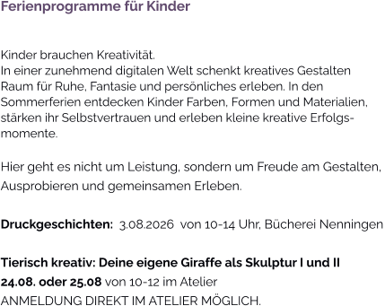 Ferienprogramme für KinderKinder brauchen Kreativität. In einer zunehmend digitalen Welt schenkt kreatives Gestalten Raum für Ruhe, Fantasie und persönliches erleben. In den Sommerferien entdecken Kinder Farben, Formen und Materialien, stärken ihr Selbstvertrauen und erleben kleine kreative Erfolgs-momente. Hier geht es nicht um Leistung, sondern um Freude am Gestalten, Ausprobieren und gemeinsamen Erleben. Druckgeschichten:  3.08.2026  von 10-14 Uhr, Bücherei Nenningen Tierisch kreativ: Deine eigene Giraffe als Skulptur I und II 24.08. oder 25.08 von 10-12 im AtelierANMELDUNG DIREKT IM ATELIER MÖGLICH.