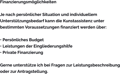 Finanzierungsmöglichkeiten  Je nach persönlicher Situation und individuellem Unterstützungsbedarf kann die Kunstassistenz unter bestimmten Voraussetzungen finanziert werden über:  • Persönliches Budget • Leistungen der Eingliederungshilfe • Private Finanzierung  Gerne unterstütze ich bei Fragen zur Leistungsbeschreibung oder zur Antragstellung.