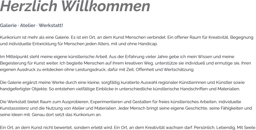 Herzlich Willkommen Galerie · Atelier · Werkstatt! Kurikorium ist mehr als eine Galerie. Es ist ein Ort, an dem Kunst Menschen verbindet. Ein offener Raum für Kreativität, Begegnung und individuelle Entwicklung für Menschen jeden Alters, mit und ohne Handicap.  Im Mittelpunkt steht meine eigene künstlerische Arbeit. Aus der Erfahrung vieler Jahre gebe ich mein Wissen und meine Begeisterung für Kunst weiter. Ich begleite Menschen auf ihrem kreativen Weg, unterstütze sie individuell und ermutige sie, ihren eigenen Ausdruck zu entdecken ohne Leistungsdruck, dafür mit Zeit, Offenheit und Wertschätzung.  Die Galerie ergänzt meine Werke durch eine kleine, sorgfältig kuratierte Auswahl regionaler Künstlerinnen und Künstler sowie handgefertigter Objekte. So entstehen vielfältige Einblicke in unterschiedliche künstlerische Handschriften und Materialien.  Die Werkstatt bietet Raum zum Ausprobieren, Experimentieren und Gestalten für freies künstlerisches Arbeiten, individuelle Kunstassistenz und die Nutzung von Atelier und Materialien. Jeder Mensch bringt seine eigene Geschichte, seine Fähigkeiten und seine Ideen mit. Genau dort setzt das Kurikorium an.  Ein Ort, an dem Kunst nicht bewertet, sondern erlebt wird. Ein Ort, an dem Kreativität wachsen darf. Persönlich. Lebendig. Mit Seele.